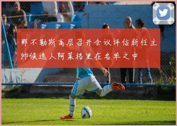 那不勒斯高层召开会议评估新任主帅候选人阿莱格里在名单之中