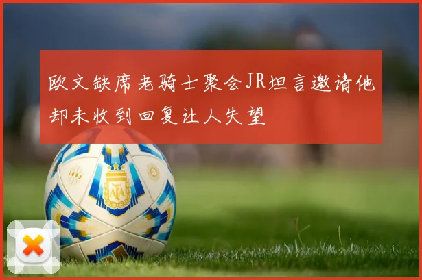 欧文缺席老骑士聚会JR坦言邀请他却未收到回复让人失望