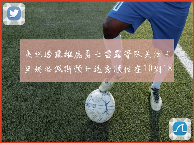 美记透露雄鹿勇士雷霆等队关注卡里姆洛佩斯预计选秀顺位在10到18之间