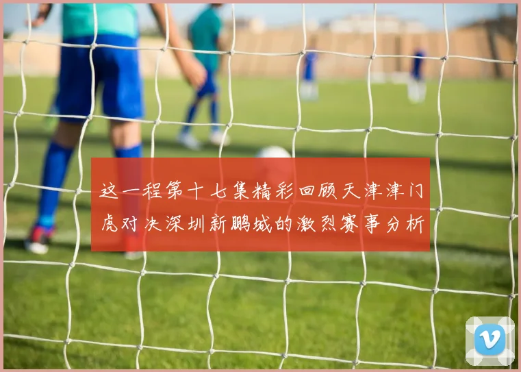 这一程第十七集精彩回顾天津津门虎对决深圳新鹏城的激烈赛事分析与亮点解读