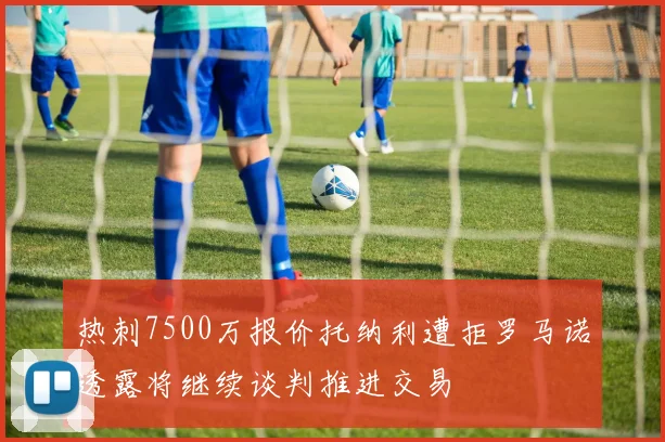 热刺7500万报价托纳利遭拒罗马诺透露将继续谈判推进交易