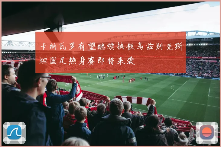 卡纳瓦罗有望继续执教乌兹别克斯坦国足热身赛即将来袭