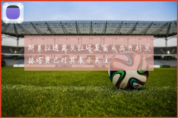 斯基拉透露莫拉塔夏窗或离开科莫赫塔费已对其表示关注