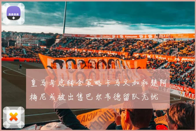 皇马考虑转会策略卡马文加和楚阿梅尼或被出售巴尔韦德留队无忧