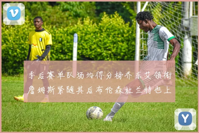 季后赛单队场均得分榜乔东艾领衔詹姆斯紧随其后布伦森杜兰特也上榜