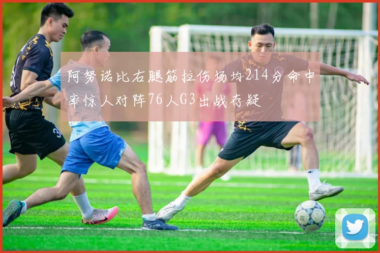 阿努诺比右腿筋拉伤场均214分命中率惊人对阵76人G3出战存疑