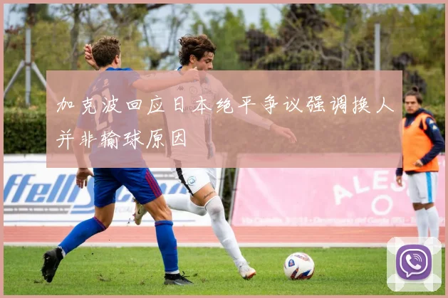 加克波回应日本绝平争议强调换人并非输球原因