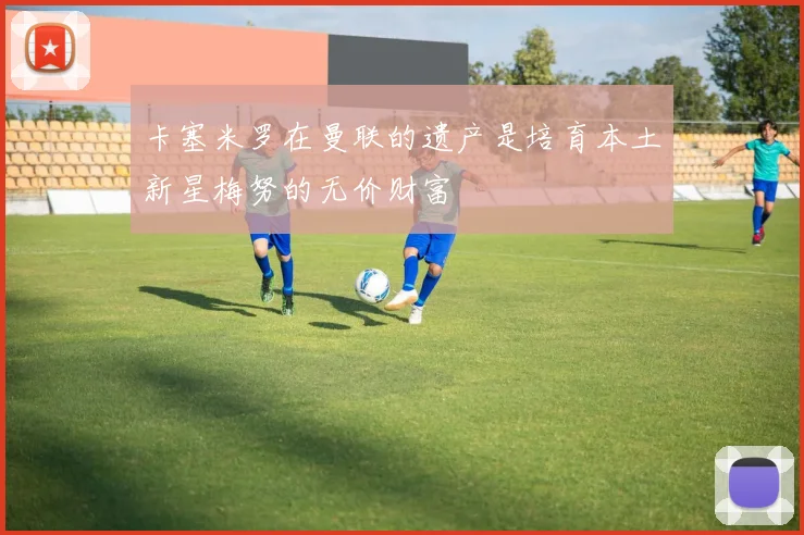 卡塞米罗在曼联的遗产是培育本土新星梅努的无价财富